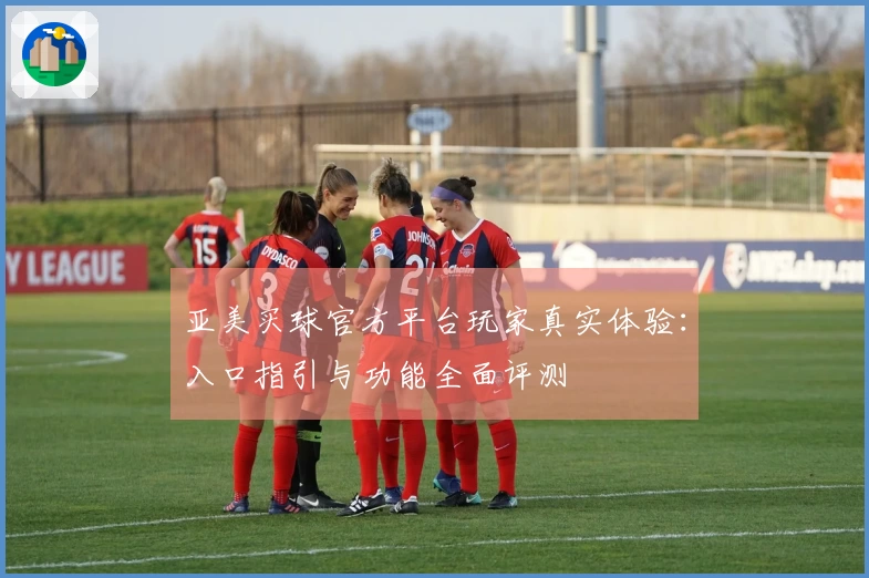 亚美买球官方平台玩家真实体验：入口指引与功能全面评测
